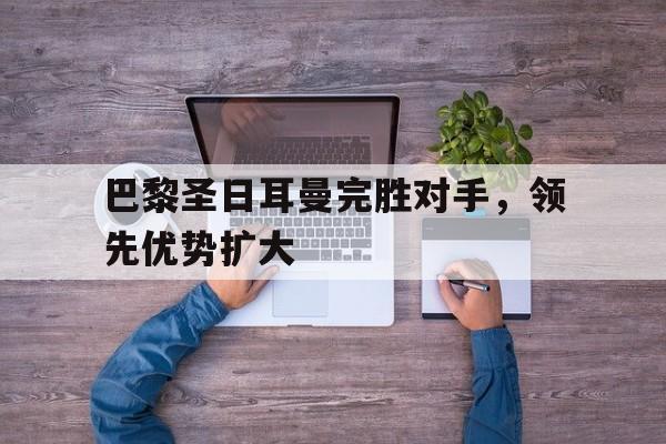 关于巴黎圣日耳曼完胜对手，领先优势扩大的信息