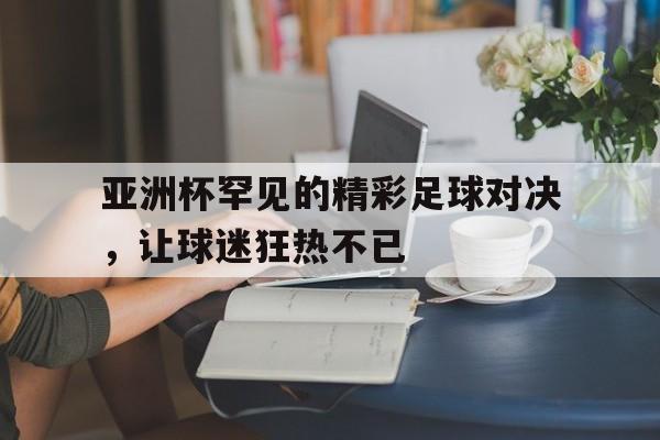 关于亚洲杯罕见的精彩足球对决，让球迷狂热不已的信息