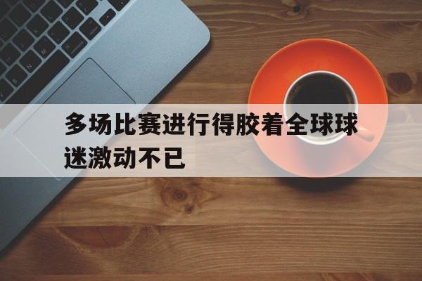 多场比赛进行得胶着全球球迷激动不已的简单介绍
