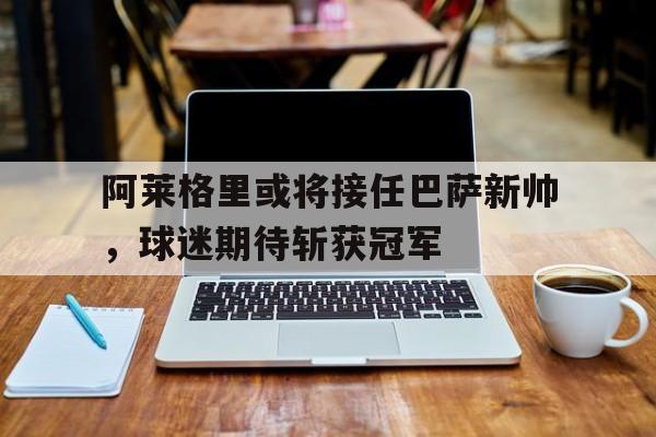 包含阿莱格里或将接任巴萨新帅，球迷期待斩获冠军的词条